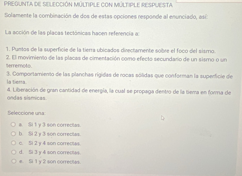 PREGUNTA DE SELECCIÓN MÚLTIPLE CON MÚLTIPLE RESPUESTA
Solamente la combinación de dos de estas opciones responde al enunciado, así:
La acción de las placas tectónicas hacen referencia a:
1. Puntos de la superficie de la tierra ubicados directamente sobre el foco del sismo.
2. El movimiento de las placas de cimentación como efecto secundario de un sismo o un
terremoto.
3. Comportamiento de las planchas rígidas de rocas sólidas que conforman la superficie de
la tierra.
4. Liberación de gran cantidad de energía, la cual se propaga dentro de la tierra en forma de
ondas sísmicas.
Seleccione una:
a. Si 1 y 3 son correctas.
b. Si 2 y 3 son correctas.
c. Si 2 y 4 son correctas.
d. Si 3 y 4 son correctas.
e. Si 1 y 2 son correctas.