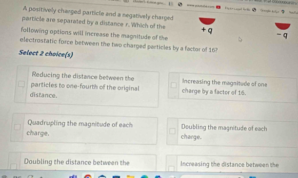 4862-91a!-000000068501/
cluster5-4moe.g www youtube.com Googe isite
d 
A positively charged particle and a negatively charged
T T
particle are separated by a distance r. Which of the + q
following options will increase the magnitude of the
- q
electrostatic force between the two charged particles by a factor of 16?
Select 2 choice(s)
Reducing the distance between the Increasing the magnitude of one
particles to one-fourth of the original charge by a factor of 16.
distance.
Quadrupling the magnitude of each Doubling the magnitude of each
charge. charge.
Doubling the distance between the Increasing the distance between the