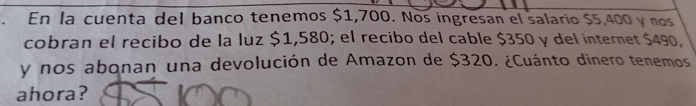 En la cuenta del banco tenemos $1,700. Nos ingresan el salario $5,400 y nos 
cobran el recibo de la luz $1,580; el recibo del cable $350 y del internet $490, 
y nos abonan una devolución de Amazon de $320. ¿Cuánto dinero tenemos 
ahora?