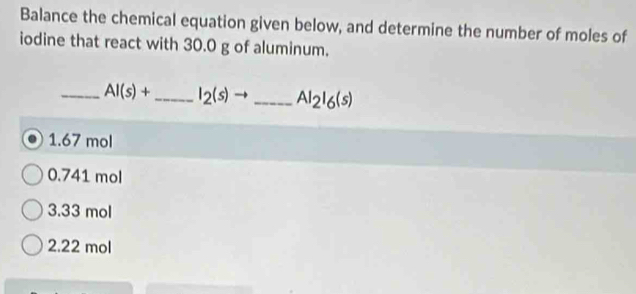 Balance the chemical equation given below, and determine the number of moles of
iodine that react with 30.0 g of aluminum.
_ AI(s)+ _  I_2(s) _ Al_2l_6(s)
1. 67 mol
0.741 mol
3. 33 mol
2. 22 mol