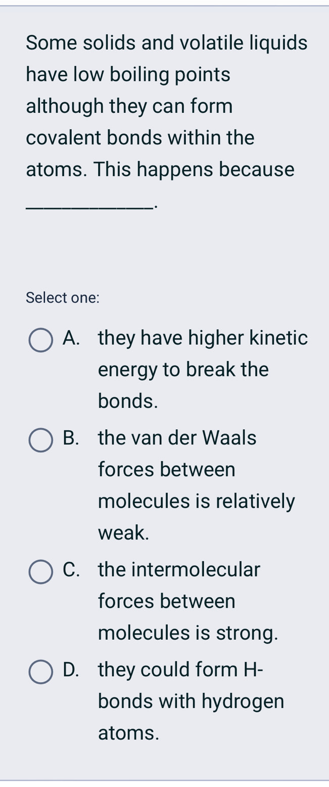 Some solids and volatile liquids
have low boiling points
although they can form
covalent bonds within the
atoms. This happens because
_-·
Select one:
A. they have higher kinetic
energy to break the
bonds.
B. the van der Waals
forces between
molecules is relatively
weak.
C. the intermolecular
forces between
molecules is strong.
D. they could form H-
bonds with hydrogen
atoms.