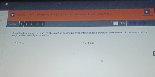 Algebra 2 Part # [Competency Based] (FL) - Lesson 11 Assessment - CCFL CB MA103.D Test to speen
Question 1 2 3 4 5 1 of 5
Consider the inequality x^2+y^2>9
orgin and bounded by a dotted line. . The graph of this inequality is entirely shaded except for an unshaded circle centered at the
True False