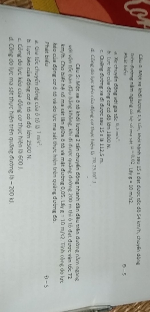 Cầu 4: Một xe khối lượng 1, 5 tấn, khỏi hành sau 15 s đạt được tốc độ 54 km/h, chuyến động
triêm đường nằm ngang có hệ số ma sát mu =0,02 Lấy g=10m/s2. 
Phát biểu
θ -s
a Xe chuyển động với gia tốc 0.5m/s^2.
b. Lực kẻo của động cơ có độ lớn 1800 N.
c. Quảng đường xe đi được sau 15 s là 112,5 m.
d. Công do lực kéo của động cơ thực hiện là 20, 25.10^4J
Cầu 5: Một xe ô tô khối lượng 2 tấn chuyển động nhanh dần đều trên đường nằm ngang
với vận tốc ban đầu bằng không, khi đi được quãng đường 200 m thì ô tô đạt được vận tốc 72
km/h. Cho biết hệ số ma sát lăn giữa ô tô và mặt đường 0,05. Lấy g=10m/s2. Tính công do lực
kéo của động cơ ô tô và do lực ma sát thực hiện trên quãng đường đó.
Phát biểu θ -S
a. Gia tốc chuyển đông của ô tô là 1m/s^2.
b. Lực kéo của động cơ ô tỏ có độ lớn 2500 N.
c. Công do lực kéo của động cơ thục hiện là 600 J.
d. Công do lực ma sát thực hiện trên quãng đường là - 200 kJ.