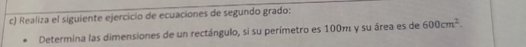 Realiza el siguiente ejercicio de ecuaciones de segundo grado: 
Determina las dimensiones de un rectángulo, si su perímetro es 100m y su área es de 600cm^2.