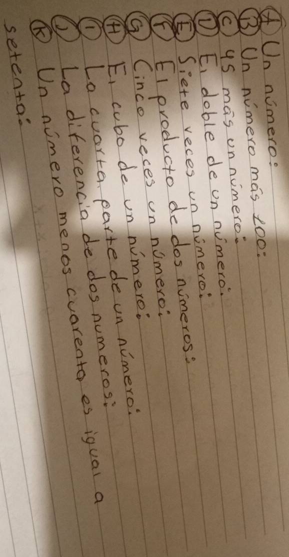 ④Un nimero: 
B Un nimero mas 100 : 
c) uS mas onnimero? 
D) E, doble de on numero. 
⑤Siete reces on nimero: 
⑤EI producto do dos nimeros? 
⑦ Cinco reces un nomero? 
) E, cubo de on nimero: 
D Lacuorte, parte de un nimero? 
① La diferencia de dos numeros: 
⑤ Un nimero menos cuarento es iqual a 
setentas