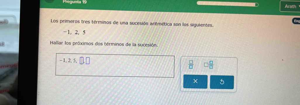 Pregunta 19 
Arath 
Eng 
Los primeros tres términos de una sucesión aritmética son los siguientes.
-1, 2, 5
Hallar los próximos dos términos de la sucesión.
- 1, 2, 5,  □ /□   □  □ /□  
×