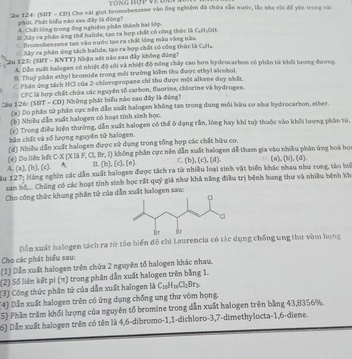 Tông hợp về đân
ău 124: (SBT - CD) Cho vài giọt bromobenzene vào ống nghiệm đã chứa sẵn nước, lắc nhẹ rồi để yên trong vài
phút. Phát biểu nào sau đây là đúng?
A. Chất lỏng trong ống nghiệm phân thành hai lớp.
B. Xây ra phản ứng thể halide, tạo ra hợp chất có công thức là C_6H_5OH. . Bromobenzene tan vào nước tạo ra chất lỏng màu vàng nâu.
Xảy ra phản ứng tách halide, tạo ra hợp chất có công thức là C_6H_4.
Cầu 125: (SBT - KNTT) Nhận xét nào sau đầy không đúng?
A. Dẫn xuất halogen có nhiệt độ sôi và nhiệt độ nóng chảy cao hơn hydrocarbon có phân tử khối tương đương
B. Thuỷ phân ethyl bromide trong môi trường kiềm thu được ethyl alcohol.
C Phản ứng tách HCI của 2-chloropropane chỉ thu được một alkene duy nhất.
D CFC là hợp chất chứa các nguyên tố carbon, fluorine, chlorine và hydrogen.
Cầu 126: (SBT - CD) Những phát biểu nào sau đây là đúng?
(a) Do phân tử phân cực nên dẫn xuất halogen không tan trong dung môi hữu cơ như hydrocarbon, ether.
(b) Nhiều dẫn xuất halogen có hoạt tính sinh học.
(c) Trong điều kiện thường, dẫn xuất halogen có thể ở dạng rắn, lỏng hay khí tuỳ thuộc vào khối lượng phần tử,
bản chất và số lượng nguyên tử halogen.
(d) Nhiều dẫn xuất halogen được sử dụng trong tổng hợp các chất hữu cơ.
(e) Do liên kết C-X (X là F, Cl, Br, I) không phân cực nên dẫn xuất halogen dễ tham gia vào nhiều phản ứng hoá học
A. (a), (b), (c). B. (b), (c), (e). C. (b), (c), (d). (a), (b), (d).
ău 127: Hàng nghìn các dẫn xuất halogen được tách ra từ nhiều loại sinh vật biển khác nhau như rong, tảo biể
san hô.. Chúng có các hoạt tính sinh học rất quý giá như khả năng điều trị bệnh hung thư và nhiều bệnh kh
Cho công thức khung phân tử của dẫn xuất halogen sau:
Dẫn xuất halogen tách ra từ tảo biến đỏ chi Laurencia có tác dụng chống ung thư vòm họng
Cho các phát biểu sau:
(1) Dẫn xuất halogen trên chứa 2 nguyên tố halogen khác nhau.
(2) Số liên kết pi (π) trong phân dẫn xuất halogen trên bằng 1.
(3) Công thức phân tử của dẫn xuất halogen là C_10H_16Cl_2Br_2.
(4) Dẫn xuất halogen trên có ứng dụng chống ung thư vòm họng.
(5) Phần trăm khối lượng của nguyên tố bromine trong dẫn xuất halogen trên bằng 43,8356%.
6) Dẫn xuất halogen trên có tên là 4,6-dibromo-1,1-dichloro-3,7-dimethylocta-1,6-diene.