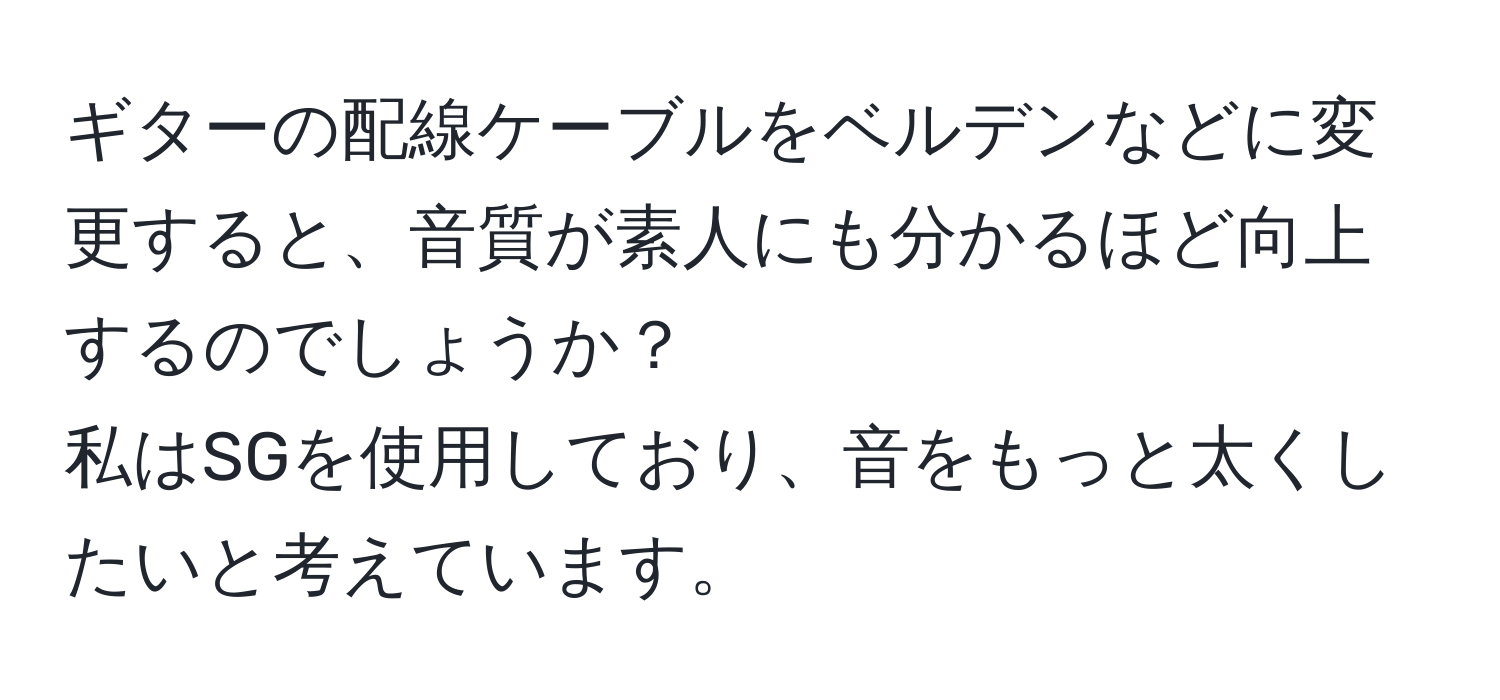 ギターの配線ケーブルをベルデンなどに変更すると、音質が素人にも分かるほど向上するのでしょうか？  
私はSGを使用しており、音をもっと太くしたいと考えています。