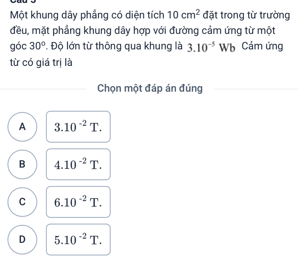 Một khung dây phẳng có diện tích 10cm^2 đặt trong từ trường
đều, mặt phẳng khung dây hợp với đường cảm ứng từ một
góc 30°. Độ lớn từ thông qua khung là 3.10^(-5)Wb Cảm ứng
từ có giá trị là
Chọn một đáp án đúng
A 3.10^(-2)T.
B 4.10^(-2)T.
C 6.10^(-2)T.
D 5.10^(-2)T.