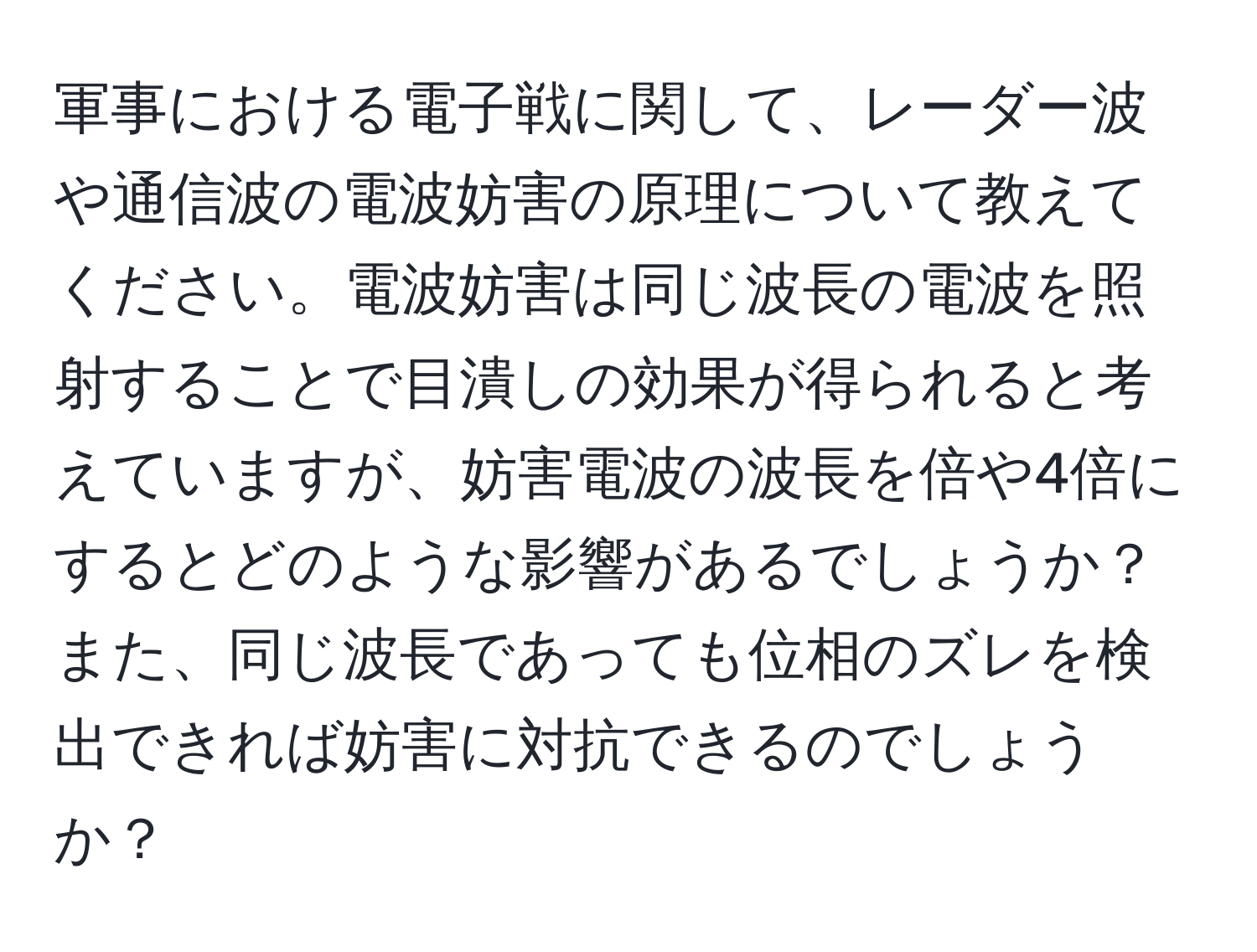 軍事における電子戦に関して、レーダー波や通信波の電波妨害の原理について教えてください。電波妨害は同じ波長の電波を照射することで目潰しの効果が得られると考えていますが、妨害電波の波長を倍や4倍にするとどのような影響があるでしょうか？また、同じ波長であっても位相のズレを検出できれば妨害に対抗できるのでしょうか？