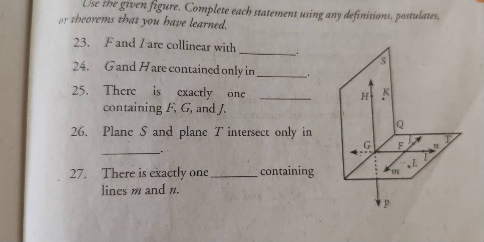 Use the given figure. Complete each statement using any definitions, postulates, 
or theorems that you have learned. 
23. F and I are collinear with 
__. 
s 
24. Gand Hare contained only in_ 
_. 
25. There is exactly one _ K
H
containing F, G, and J.
Q
26. Plane S and plane T intersect only in 
A T
G F n
_.
L
I 
27. There is exactly one _containing
m
lines m and n.
p