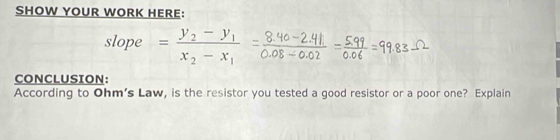 SHOW YOUR WORK HERE: 
slope =frac y_2-y_1x_2-x_1
CONCLUSION: 
According to Ohm's Law, is the resistor you tested a good resistor or a poor one? Explain