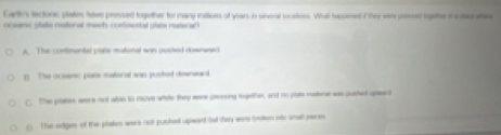 Earty's tectone plates have pressed together tor many iniioes of year, in unvenl locatioes. Whal tappened T hey wn prssed bgethe in s cae
oceansc olato matoral moch costimental plats nuteral
A. The contonental plate mustonal was pusted dbsnwed
( The oceenic plate matoral wan pushed downward
C. The platers were not abso to reove white they were geessing logether, and no plate matene was gusted upard
5 The edges of the plakes were not pushed upwant bot they were broon oto small paces