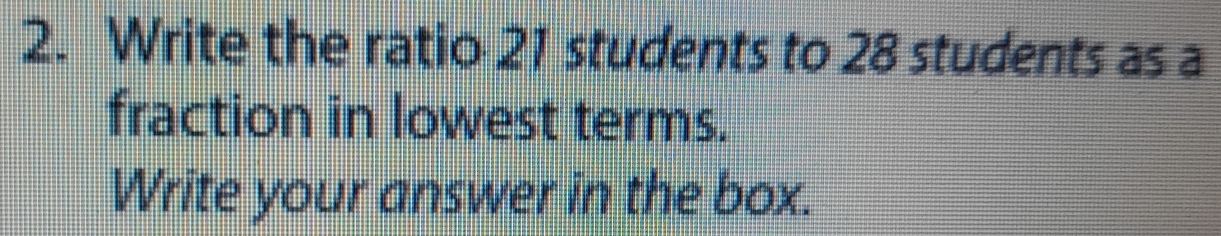 Write the ratio 21 students to 28 students as a 
fraction in lowest terms. 
Write your answer in the box.