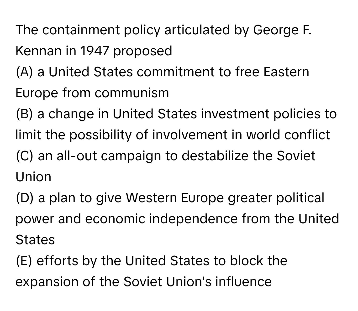 The containment policy articulated by George F. Kennan in 1947 proposed 
(A) a United States commitment to free Eastern Europe from communism
(B) a change in United States investment policies to limit the possibility of involvement in world conflict
(C) an all-out campaign to destabilize the Soviet Union
(D) a plan to give Western Europe greater political power and economic independence from the United States
(E) efforts by the United States to block the expansion of the Soviet Union's influence