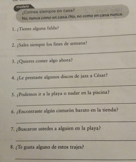 modelo 
¿Comes siempre en casa? 
No, nunca como en casa./No, no como en casa nunca. 
1. ¿Tienes alguna falda? 
_ 
2. ¿Sales siempre los fines de semana? 
_ 
3. ¿Quieres comer algo ahora? 
_ 
4. ¿Le prestaste algunos discos de jazz a César? 
_ 
5. ¿Podemos ir a la playa o nadar en la piscina? 
_ 
6. ¿Encontraste algún cinturón barato en la tienda? 
_ 
7. ¿Buscaron ustedes a alguien en la playa? 
_ 
8. ¿Te gusta alguno de estos trajes? 
_