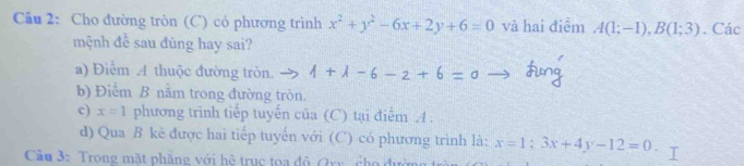 Cho đường tròn (C) có phương trình x^2+y^2-6x+2y+6=0 và hai điểm A(1;-1), B(1;3). Các 
mệnh để sau đùng hay sai? 
a) Điểm A thuộc đường tròn. イ + λ - 6- 2 + 6 - c
b) Điểm B nằm trong đường tròn. 
c) x=1 phương trình tiếp tuyển của (C) tại điểm A. 
d) Qua B kẻ được hai tiếp tuyến với (C) có phương trình là: x=1:3x+4y-12=0. 
Cầu 3: Trong mặt phẳng với hệ trục toa độ Qxy cho đưc