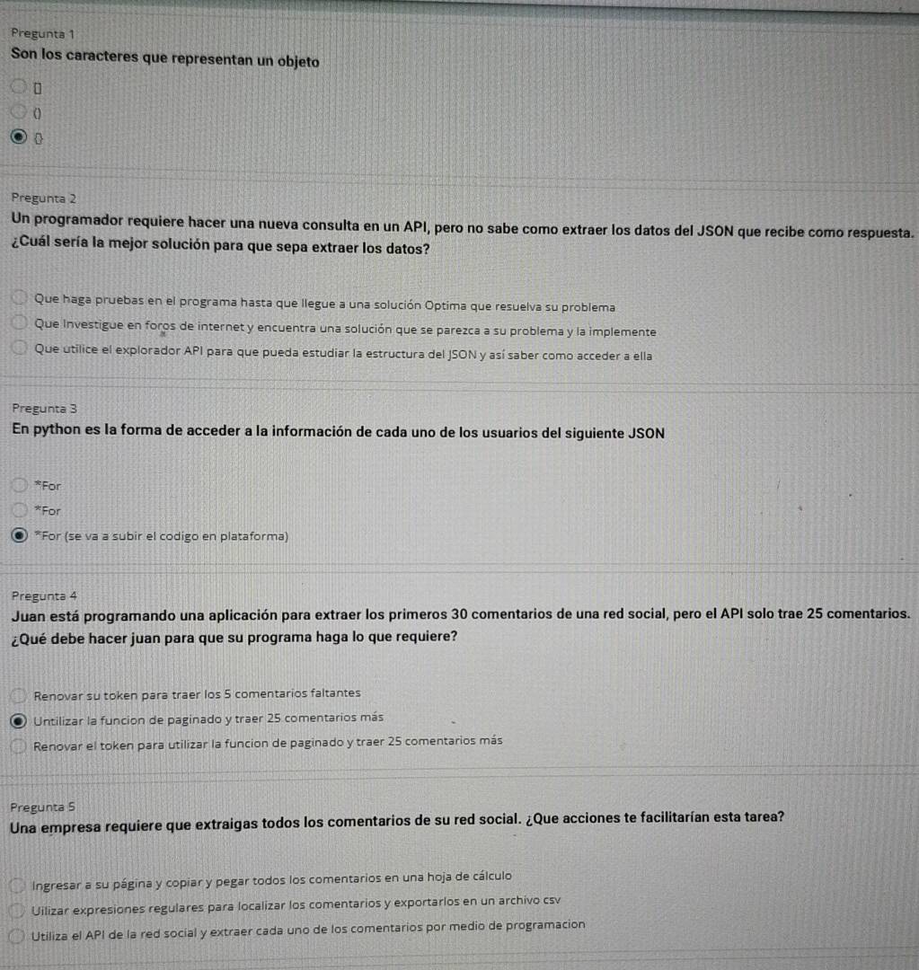 Pregunta 1
Son los caracteres que representan un objeto

Pregunta 2
Un programador requiere hacer una nueva consulta en un API, pero no sabe como extraer los datos del JSON que recibe como respuesta.
¿Cuál sería la mejor solución para que sepa extraer los datos?
Que haga pruebas en el programa hasta que llegue a una solución Optima que resuelva su problema
Que Investigue en foros de internet y encuentra una solución que se parezca a su problema y la implemente
Que utilice el explorador API para que pueda estudiar la estructura del JSON y así saber como acceder a ella
Pregunta 3
En python es la forma de acceder a la información de cada uno de los usuarios del siguiente JSON
*For
*For
*For (se va a subir el codigo en plataforma)
Pregunta 4
Juan está programando una aplicación para extraer los primeros 30 comentarios de una red social, pero el API solo trae 25 comentarios.
¿Qué debe hacer juan para que su programa haga lo que requiere?
Renovar su token para traer los 5 comentarios faltantes
Untilizar la funcion de paginado y traer 25 comentarios más
Renovar el token para utilizar la funcion de paginado y traer 25 comentarios más
Pregunta S
Una empresa requiere que extraigas todos los comentarios de su red social. ¿Que acciones te facilitarían esta tarea?
Ingresar a su página y copiar y pegar todos los comentarios en una hoja de cálculo
Uilizar expresiones regulares para localizar los comentarios y exportarlos en un archivo csv
Utiliza el API de la red social y extraer cada uno de los comentarios por medio de programacion