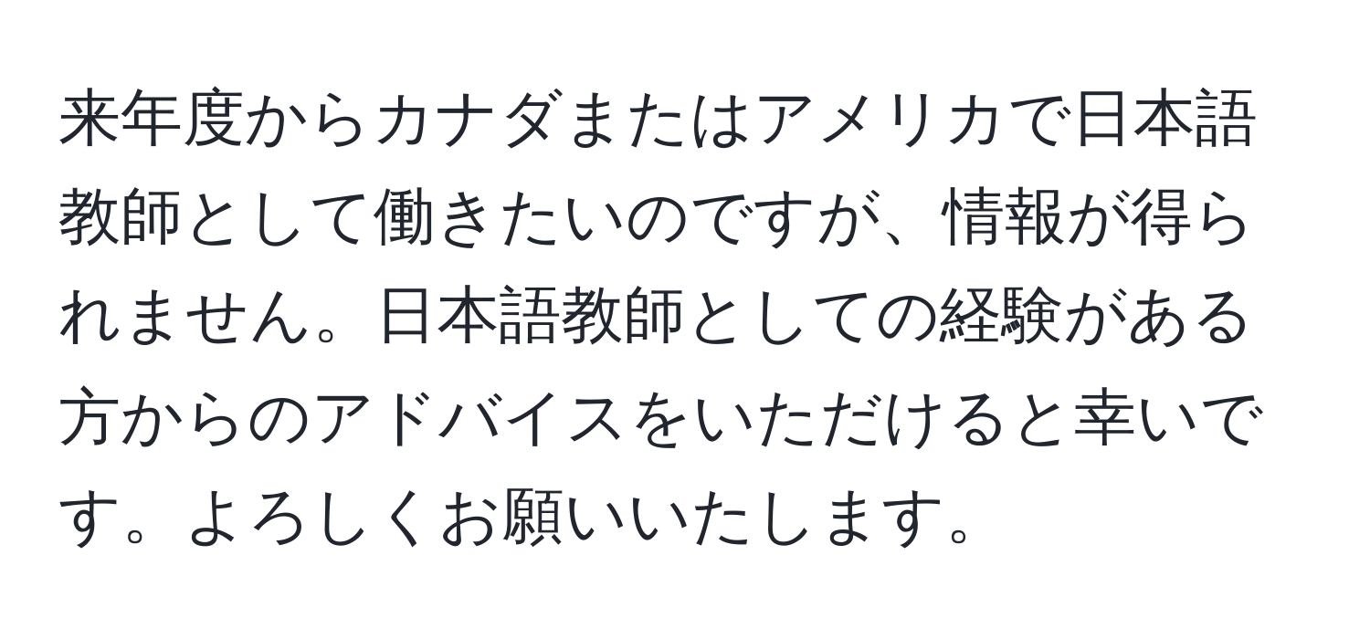 来年度からカナダまたはアメリカで日本語教師として働きたいのですが、情報が得られません。日本語教師としての経験がある方からのアドバイスをいただけると幸いです。よろしくお願いいたします。