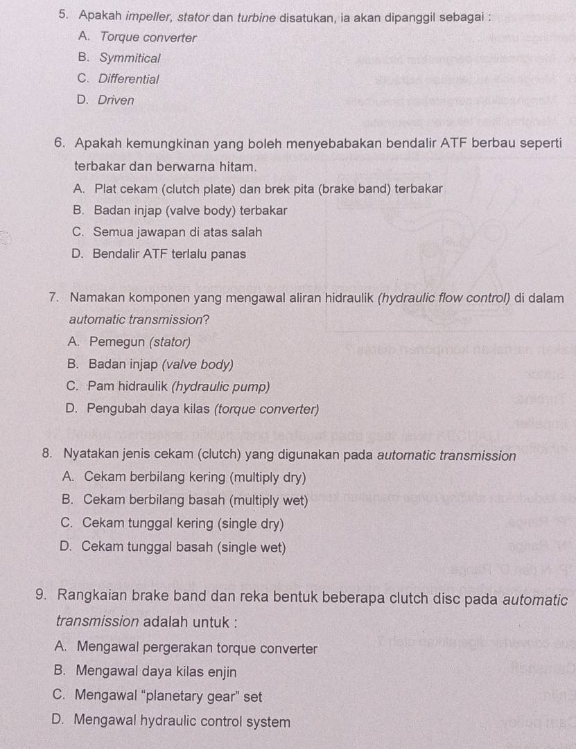 Apakah impeller, stator dan turbine disatukan, ia akan dipanggil sebagai :
A. Torque converter
B. Symmitical
C. Differential
D. Driven
6. Apakah kemungkinan yang boleh menyebabakan bendalir ATF berbau seperti
terbakar dan berwarna hitam.
A. Plat cekam (clutch plate) dan brek pita (brake band) terbakar
B. Badan injap (valve body) terbakar
C. Semua jawapan di atas salah
D. Bendalir ATF terlalu panas
7. Namakan komponen yang mengawal aliran hidraulik (hydraulic flow control) di dalam
automatic transmission?
A. Pemegun (stator)
B. Badan injap (valve body)
C. Pam hidraulik (hydraulic pump)
D. Pengubah daya kilas (torque converter)
8. Nyatakan jenis cekam (clutch) yang digunakan pada automatic transmission
A. Cekam berbilang kering (multiply dry)
B. Cekam berbilang basah (multiply wet)
C. Cekam tunggal kering (single dry)
D. Cekam tunggal basah (single wet)
9. Rangkaian brake band dan reka bentuk beberapa clutch disc pada automatic
transmission adalah untuk :
A. Mengawal pergerakan torque converter
B. Mengawal daya kilas enjin
C. Mengawal “planetary gear” set
D. Mengawal hydraulic control system