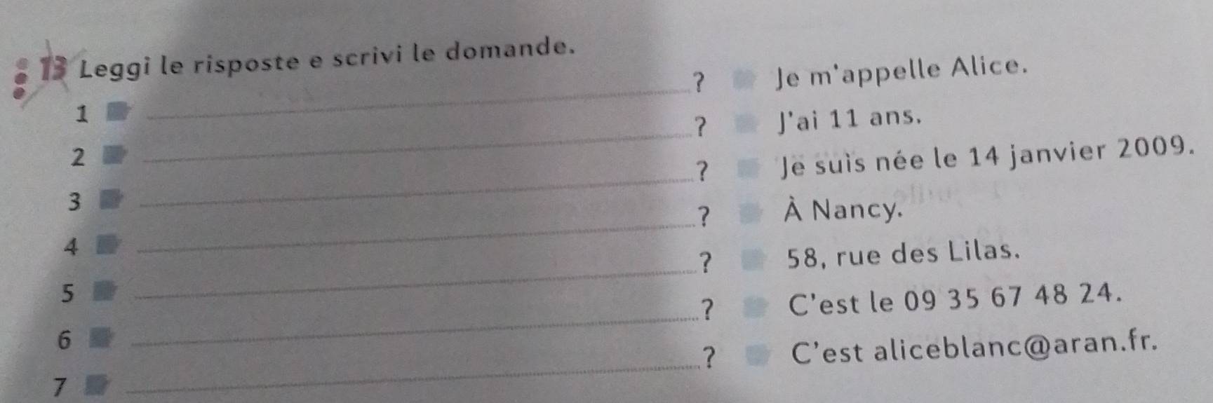 Leggi le risposte e scrivi le domande. 
？ Je m'appelle Alice. 
1 
_ 
？ 
_ 
2 _J'ai 11 ans. 
？ Je suis née le 14 janvier 2009. 
3 
? À Nancy. 
4 
_ 
? 
_ 
5 _ 58, rue des Lilas. 
？ C'est le 09 35 67 48 24. 
_ 
6 
？ C'est aliceblanc@aran.fr. 
7