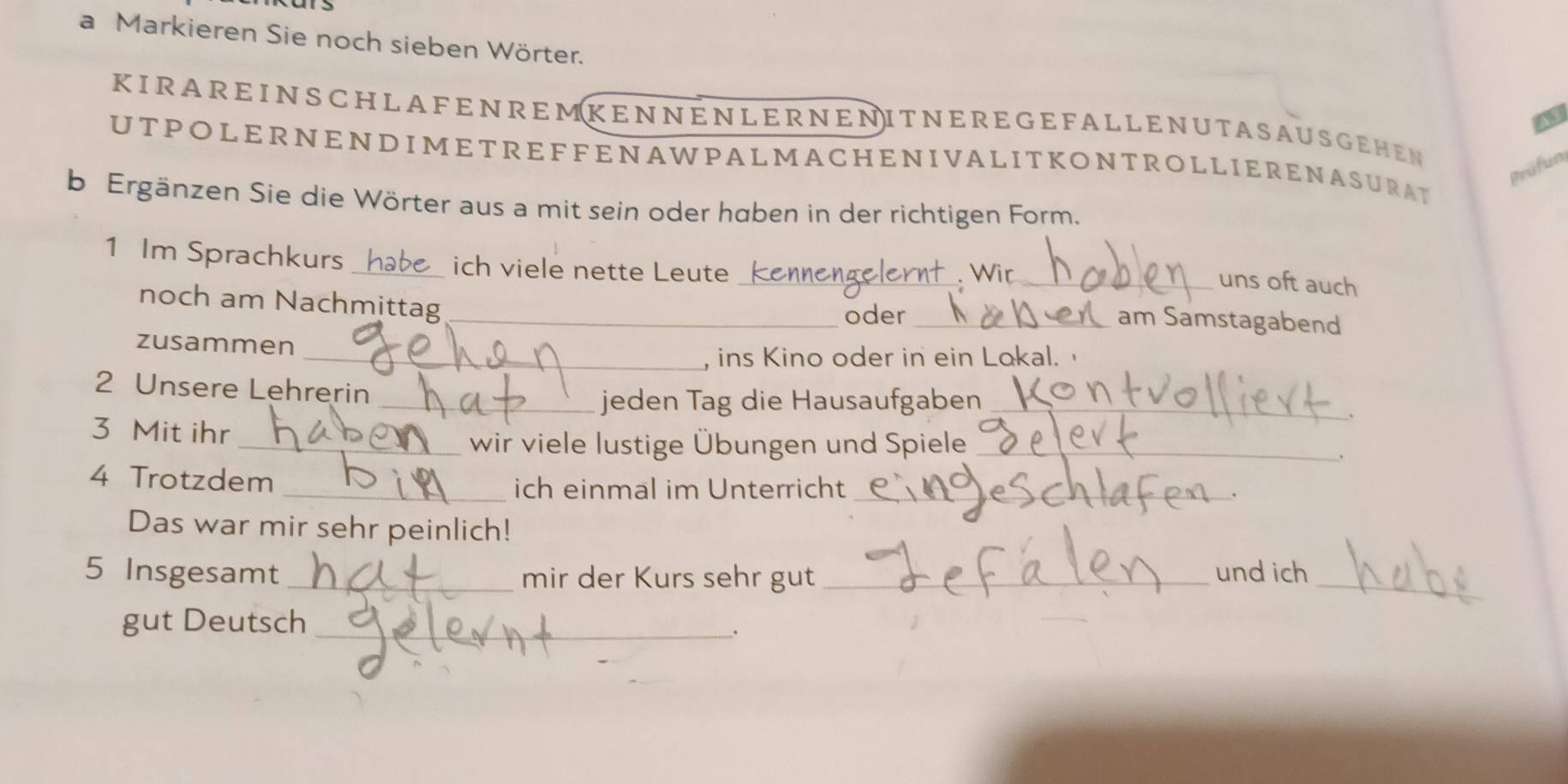 a Markieren Sie noch sieben Wörter. 
a 
KIRAREINSCHLA FENREMKENNENLERNENITNERE G E FAL LENUTASAUSGEHEN 
UTPOLERNENDIMETREFFENAWPALMACHENIVALITKONTROLLIERENASURAT 
Prüfun 
b Ergänzen Sie die Wörter aus a mit sein oder haben in der richtigen Form. 
1 Im Sprachkurs _ich viele nette Leute _ Wir_ 
uns oft auch 
noch am Nachmittag_ 
oder _am Samstagabend 
zusammen 
_, ins Kino oder in ein Lokal. 
2 Unsere Lehrerin 
_jeden Tag die Hausaufgaben_ 
、 
3 Mit ihr 
_wir viele lustige Übungen und Spiele_ 
、 
4 Trotzdem 
_ich einmal im Unterricht_ 
. 
Das war mir sehr peinlich! 
5 Insgesamt_ mir der Kurs sehr gut _und ich_ 
gut Deutsch_ 
.