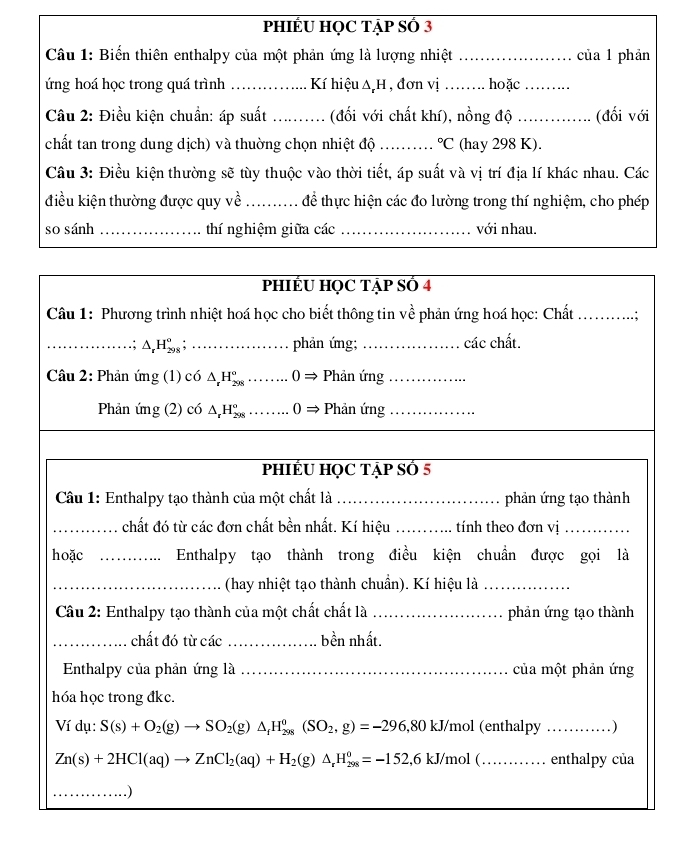 PHIÉU HỌC TẠP SÓ 3
Câu 1: Biến thiên enthalpy của một phản ứng là lượng nhiệt _của 1 phản
ứng hoá học trong quá trình Kí hiệu △ _rH , đơn vị _hoặc_
Câu 2: Điều kiện chuẩn: áp suất _. . (đổi với chất khí), nồng độ _(đối với
chất tan trong dung dịch) và thuờng chọn nhiệt độ_°C (hay 298 K).
Câu 3: Điều kiện thường sẽ tùy thuộc vào thời tiết, áp suất và vị trí địa lí khác nhau. Các
điều kiện thường được quy về _để thực hiện các đo lường trong thí nghiệm, cho phép
so sánh _thí nghiệm giữa các _với nhau.
PHIÉU HQC TẠP SÓ 4
Câu 1: Phương trình nhiệt hoá học cho biết thông tin về phản ứng hoá học: Chất _.;
_ △ _rH_(298)^o; _phản ứng;_ các chất.
Câu 2: Phản img(1)c6△ _rH_(298)°........0Rightarrow Phản ứng_
Phản ing(2)c6△ _rH_(298)°........0Rightarrow _ Phản ứng_
PHIÉU HỌC TẠP SÓ 5
Câu 1: Enthalpy tạo thành của một chất là _phản ứng tạo thành
_chất đó từ các đơn chất bền nhất. Kí hiệu _tính theo đơn vị_
hoặc _Enthalpy tạo thành trong điều kiện chuẩn được gọi là
_(hay nhiệt tạo thành chuẩn). Kí hiệu là_
Câu 2: Enthalpy tạo thành của một chất chất là _phản ứng tạo thành
_chất đó từ các _bền nhất.
Enthalpy của phản ứng là _của một phản ứng
hóa học trong đkc.
Ví dụ: S(s)+O_2(g)to SO_2(g)△ _fH_(298)^0(SO_2,g)=-296,801 kJ/mol (enthalpy _ )
Zn(s)+2HCl(aq)to ZnCl_2(aq)+H_2(g)△ _rH_(298)^o=-152,6kJ/mol( _enthalpy của
_.)