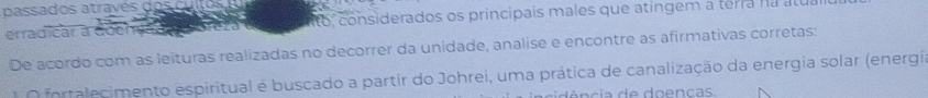 assa d os atra é d 
erradicar a doen to considerados os principais males que atíngem a terra na atua 
De acordo com as leituras realizadas no decorrer da unidade, analise e encontre as afirmativas corretas: 
O fortalecimento espiritual é buscado a partir do Johrei, uma prática de canalização da energia solar (energia