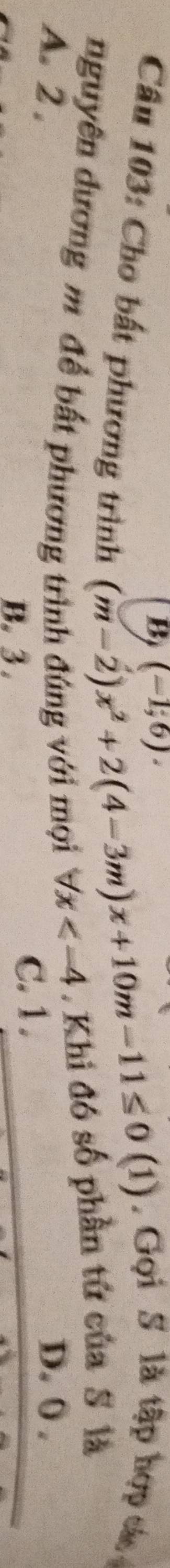 (-1,6). 
. Gọi S là tập hợp các
Câu 103: Cho bất phương trình
(m-2)x^2+2(4-3m)x+10m-11≤ 0(1)
nguyên dương m để bất phương trình đúng với mọi forall x ,Khi đó số phần tứ của S là
A. 2. D. 0.
B. 3. C. 1.