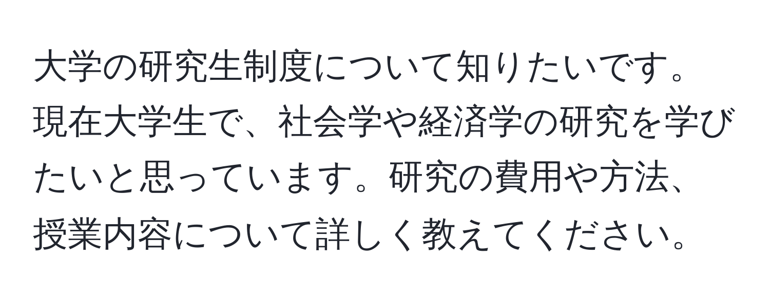 大学の研究生制度について知りたいです。現在大学生で、社会学や経済学の研究を学びたいと思っています。研究の費用や方法、授業内容について詳しく教えてください。