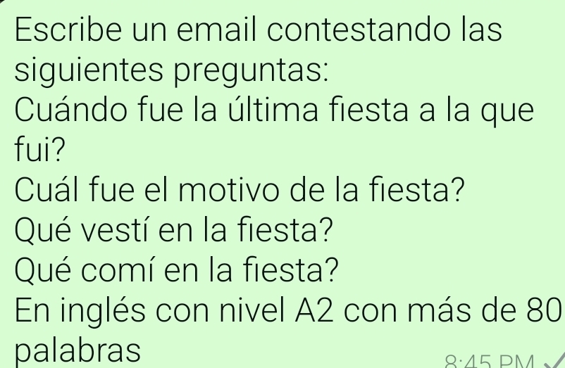 Escribe un email contestando las 
siguientes preguntas: 
Cuándo fue la última fiesta a la que 
fui? 
Cuál fue el motivo de la fiesta? 
Qué vestí en la fiesta? 
Qué comí en la fiesta? 
En inglés con nivel A2 con más de 80
palabras 
8:45 PM