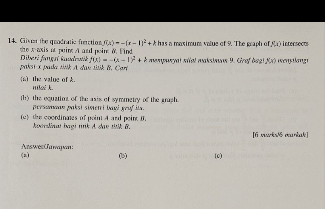 Given the quadratic function f(x)=-(x-1)^2+k has a maximum value of 9. The graph of f(x) intersects 
the x-axis at point A and point B. Find 
Diberi fungsi kuadratik f(x)=-(x-1)^2+k mempunyai nilai maksimum 9. Graf bagi f(x) menyilangi 
paksi- x pada titik A dan titik B. Cari 
(a) the value of k. 
nilai k. 
(b) the equation of the axis of symmetry of the graph. 
persamaan paksi simetri bagi grafitu. 
(c) the coordinates of point A and point B. 
koordinat bagi titik A dan titik B. 
[6 marks/6 markah] 
Answer/Jawapan: 
(a) (b) (c)