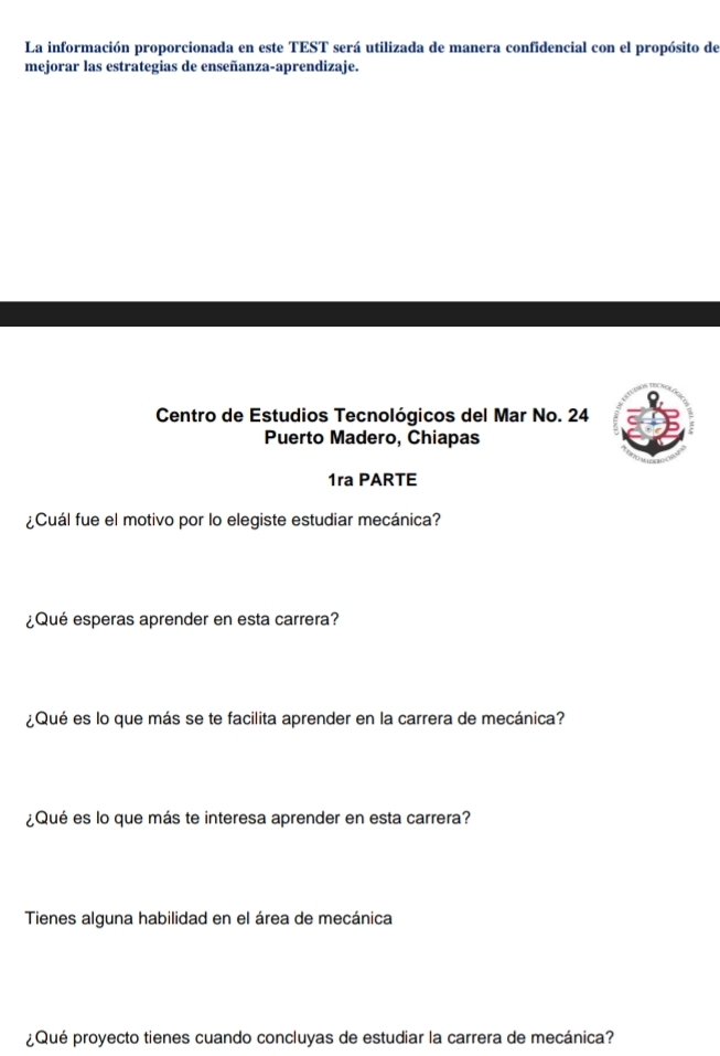 La información proporcionada en este TEST será utilizada de manera confidencial con el propósito de 
mejorar las estrategias de enseñanza-aprendizaje. 
Centro de Estudios Tecnológicos del Mar No. 24 
Puerto Madero, Chiapas 
1ra PARTE 
¿Cuál fue el motivo por lo elegiste estudiar mecánica? 
¿Qué esperas aprender en esta carrera? 
¿Qué es lo que más se te facilita aprender en la carrera de mecánica? 
¿Qué es lo que más te interesa aprender en esta carrera? 
Tienes alguna habilidad en el área de mecánica 
¿Qué proyecto tienes cuando concluyas de estudiar la carrera de mecánica?