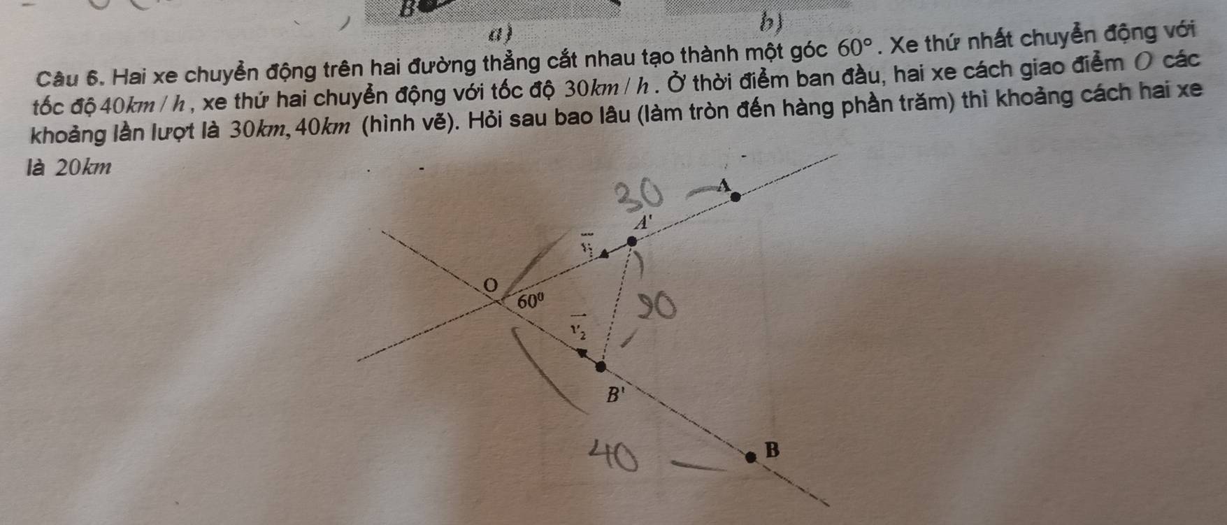 Hai xe chuyển động trên hai đường thẳng cắt nhau tạo thành một góc 60°. Xe thứ nhất chuyển động với
tốc độ 40km / h , xe thứ hai chuyển động với tốc độ 30km /h . Ở thời điểm ban đầu, hai xe cách giao điểm O các
khoảng lần lượt là 30km,40km (hình vẽ). Hỏi sau bao lâu (làm tròn đến hàng phần trăm) thì khoảng cách hai xe
là 20km