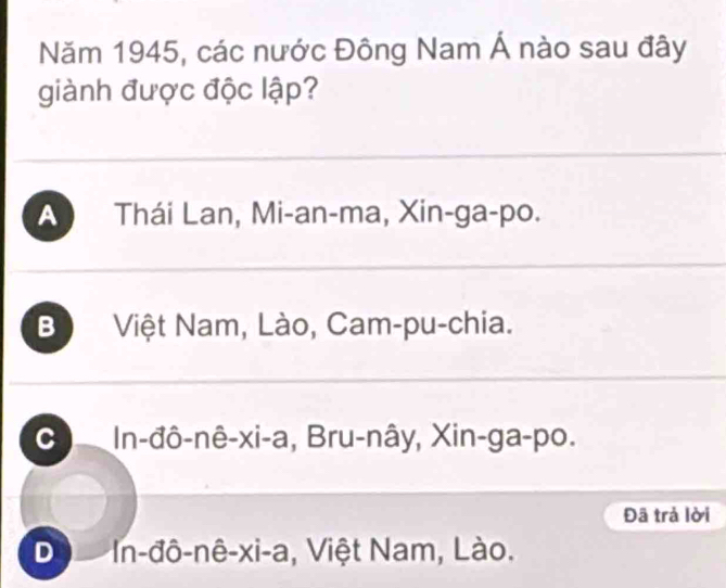 Năm 1945, các nước Đông Nam Á nào sau đây
giành được độc lập?
A Thái Lan, Mi-an-ma, Xin-ga-po.
B Việt Nam, Lào, Cam-pu-chia.
C In-đô-nê-xi-a, Bru-nây, Xin-ga-po.
Đã trả lời
De In-đô-nê-xi-a, Việt Nam, Lào.