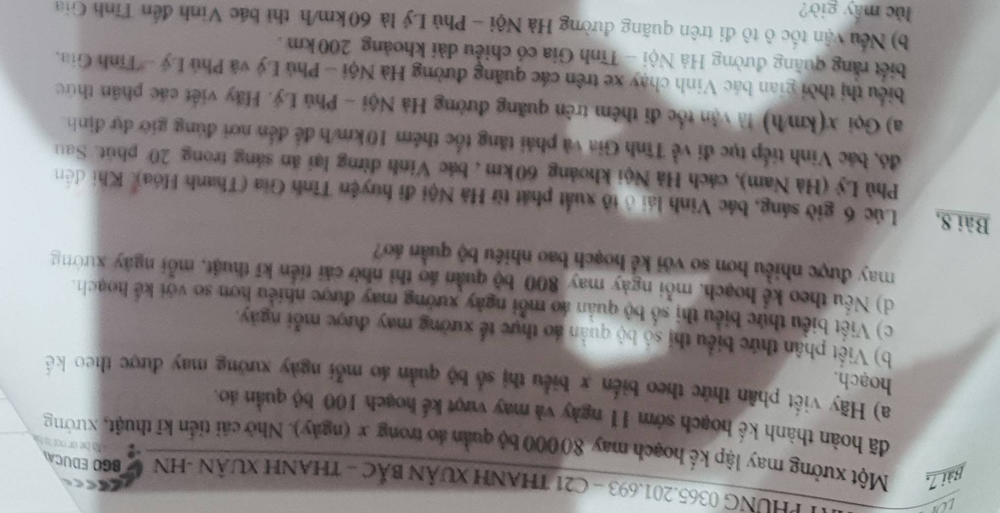 LOI
* PHUNG 0365.201.693 - C21 THANH XUâN BắC - THANH XUâN -HN
BGO EDUCA
Bài 7, Một xưởng may lập kế hoạch may 80000 bộ quản áo trong x (ngày). Nhờ cải tiến kĩ thuật, xưởng
đã hoàn thành kế hoạch sớm 11 ngày và may vượt kế hoạch 100 bộ quản áo.
a) Hãy viết phân thức theo biến x biểu thị số bộ quản áo mỗi ngày xưởng may được theo kế 
hoạch.
b) Viết phân thức biểu thị số bộ quản áo thực tế xưởng may được mỗi ngày.
c) Viết biểu thức biểu thị số bộ quản áo mỗi ngày xưởng may được nhiều hơn so với kế hoạch.
d) Nếu theo kể hoạch, mỗi ngày may 800 bộ quản áo thì nhờ cái tiền kĩ thuật, mỗi ngày xường
may được nhiều hơn so với kể hoạch bao nhiều bộ quần áo?
Bài 8, Lúc 6 giờ sáng, bác Vinh lái ở tổ xuất phát từ Hà Nội đi huyện Tỉnh Gia (Thanh Hóa), Khi đến
Phù Lý (Hà Nam), cách Hà Nội khoảng 60km , bác Vinh đừng lại ăn sáng trong 20 phút. Sau
đó, bác Vinh tiếp tục đi về Tĩnh Gia và phải tăng tốc thêm 10km/h để đến nơi đúng giớ dự định.
a) Gọi x(km/h) là vận tốc đi thêm trên quãng đường Hà Nội - Phú Lý. Hãy viết các phần thức
biểu thị thời gian bác Vinh chạy xe trên các quãng đường Hà Nội - Phủ Lý và Phủ Lý - Tỉnh Gia.
biết rằng quầng đường Hà Nội - Tĩnh Gia có chiều dài khoảng 200 km .
b) Nếu vận tốc ô tô đi trên quãng đường Hà Nội - Phủ Lý là 60km/h thì bắc Vinh đến Tỉnh Gia
lc máy giờ?