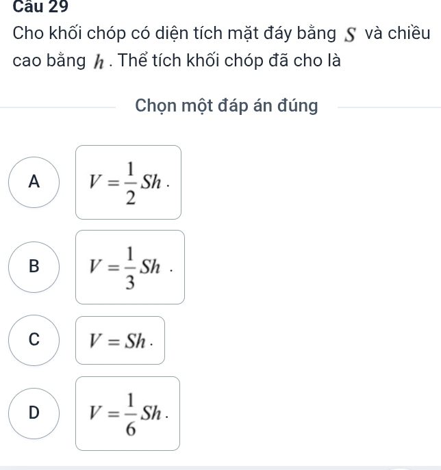 Cho khối chóp có diện tích mặt đáy bằng S và chiều
cao bằng h. Thể tích khối chóp đã cho là
Chọn một đáp án đúng
A V= 1/2 Sh.
B V= 1/3 Sh.
C V=Sh.
D V= 1/6 Sh.