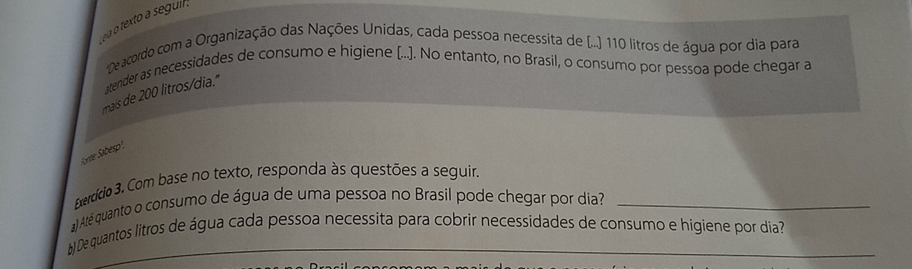 ea o texto a seguil . 
De acordo com a Organização das Nações Unidas, cada pessoa necessita de (...) 110 litros de água por dia para 
atender as necessidades de consumo e higiene (...]. No entanto, no Brasil, o consumo por pessoa pode chegar a 
mais de 200 litros /dia." 
Forte Sabesp! 
Exercício 3. Com base no texto, responda às questões a seguir. 
a) Até quanto o consumo de água de uma pessoa no Brasil pode chegar por dia?_ 
b) De quantos litros de água cada pessoa necessita para cobrir necessidades de consumo e higiene por dia?