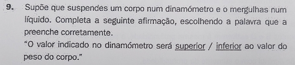 Supõe que suspendes um corpo num dinamómetro e o mergulhas num 
líquido. Completa a seguinte afirmação, escolhendo a palavra que a 
preenche corretamente. 
"O valor indicado no dinamómetro será superior / inferior ao valor do 
peso do corpo."