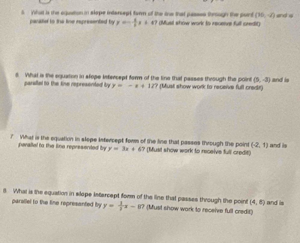 What is the equation in slope intersept form of the itne that passss through the point (16,-2) and s 
parallel to the line represented by y=- 1/5 x+4 ? (Must show work to receive full credit) 
8. What is the equation in slope intercept form of the line that passes through the point (5,-3) and is 
parallel to the line represented by y=-x+12 ? (Must show work to receive full credit) 
7 What is the equation in slope intercept form of the line that passes through the point (-2,1) and is 
parallel to the line represented by y=3x+6 ? (Must show work to receive full credit) 
8 What is the equation in slope intercept form of the line that passes through the point (4,8) and is 
parallel to the line represented by y= 1/2 x-8 ? (Must show work to receive full credit)