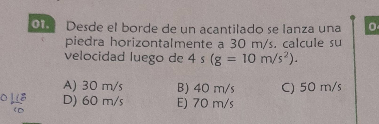 O1 Desde el borde de un acantilado se lanza una 0
piedra horizontalmente a 30 m/s. calcule su
velocidad luego de 4s(g=10m/s^2).
A) 30 m/s B) 40 m/s C) 50 m/s
6 Hệ D) 60 m/s E) 70 m/s