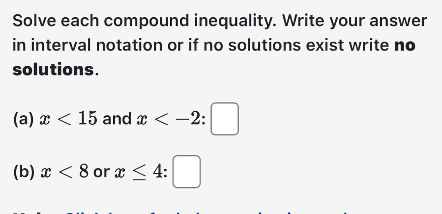 Solve each compound inequality. Write your answer 
in interval notation or if no solutions exist write no 
solutions. 
(a) x<15</tex> and x
(b) x<8</tex> or x≤ 4:□