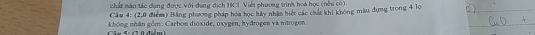 chất nào tác dụng được với dung dịch HCl. Viết phương trình hoá học (nêu có). 
Câu 4: (2,0 điểm) Bằng phương pháp hóa học hãy nhận biết các chất khí không màu đựng trong 4 lọ 
_ 
không nhãn gồm: Carbon dioxide, oxygen, hyđrogen và nitrogen. 
_ 
Câu 5: (2-0 điểm)