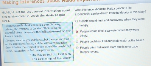 Making Inferences about Halda
Highlight details that reveal information about What inference about the Haida people's life
the environment in which the Haida people experiences can be drawn from the details in this story?
lived. People would hunt and eat ravens when they were
Raven opened his beak and sang a beautiful song. hungry.
calming the creatures in the shell. Then, using his
powerful talons, he opened the shell and released the first People would drink sea water when they were
human beings. thirsty.
The men were hungry and thirsty, but there was no food
on the large sandy beach, and the salt water just made People could not find drinkable water at the beach.
them thirstier. Determined to take care of the men he had
found, Raven flew to find them provisions. hungry ravens. People often hid inside clam shells to escape
—"The Raven and the First Men:
The Beginnings of the Haida''