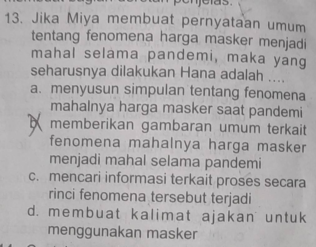 elas.
13. Jika Miya membuat pernyataan umum
tentang fenomena harga masker menjadi
mahal selama pandemi, maka yang
seharusnya dilakukan Hana adalah ....
a. menyusun simpulan tentang fenomena
mahalnya harga masker saat pandemi
memberikan gambaran umum terkait
fenomena mahalnya harga masker
menjadi mahal selama pandemi
c. mencari informasi terkait proses secara
rinci fenomena tersebut terjadi
d. membuat kalimat ajakan untuk
menggunakan masker