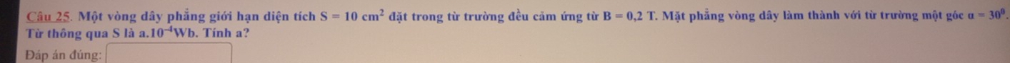 Một vòng dây phẳng giới hạn diện tích S=10cm^2 đặt trong từ trường đều cảm ứng từ B=0,2T. Mặt phẳng vòng dây làm thành với từ trường một góc alpha =30°
Từ thông qua S là a. 10^(-4)Wb. Tính a? 
Đáp án đúng: