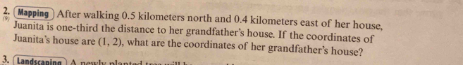 [Mapping ] After walking 0.5 kilometers north and 0.4 kilometers east of her house, 
Juanita is one-third the distance to her grandfather’s house. If the coordinates of 
Juanita’s house are (1,2) , what are the coordinates of her grandfather’s house? 
3. ( Landscaping ) n e w n