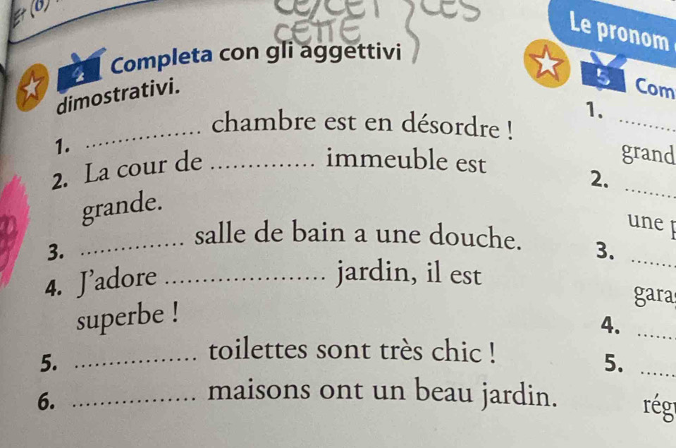 (0) 
Le pronom 
Completa con gli aggettivi 
dimostrativi. 
51 Com 
1. 
_chambre est en désordre ! 
_ 
1. immeuble est 
2. La cour de_ 
grand 
2. 
grande. 
_ 
une p 
_salle de bain a une douche. 3._ 
3. 
4. J’adore_ 
jardin, il est 
gara 
superbe ! 
4._ 
5. 
_toilettes sont très chic ! 
5._ 
6._ 
maisons ont un beau jardin. rég