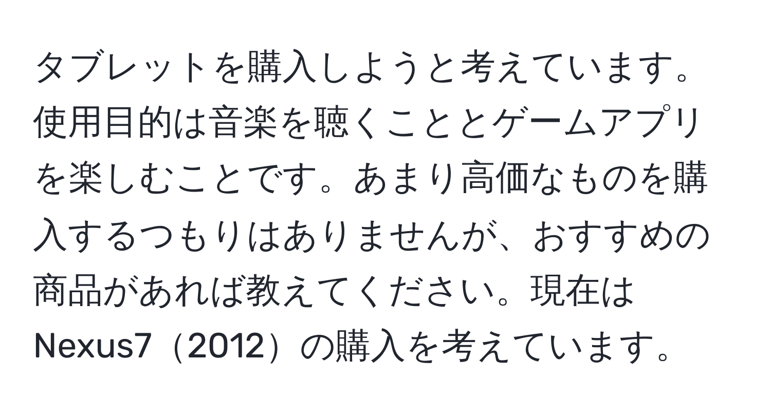 タブレットを購入しようと考えています。使用目的は音楽を聴くこととゲームアプリを楽しむことです。あまり高価なものを購入するつもりはありませんが、おすすめの商品があれば教えてください。現在はNexus72012の購入を考えています。