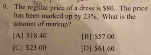 The regular price of a dress is $80. The price
has been marked up by 23%. What is the
amount of markup?
[A] $18.40 [B] $57.00
[C] $23.00 [D] $61.60